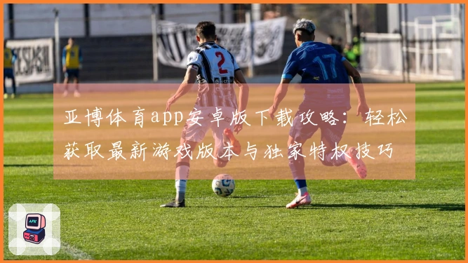 亚博体育app安卓版下载攻略：轻松获取最新游戏版本与独家特权技巧