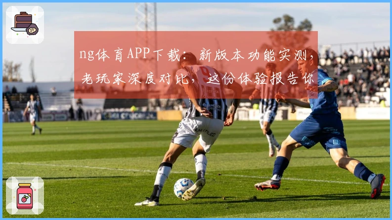 ng体育APP下载：新版本功能实测，老玩家深度对比，这份体验报告你真的该瞧瞧