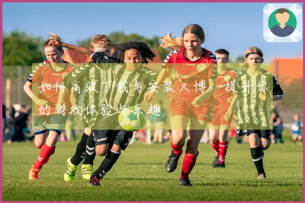 如何高效下载与安装火博，提升你的游戏体验与乐趣