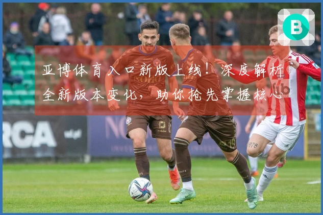 亚博体育入口新版上线！深度解析全新版本变化，助你抢先掌握核心玩法与隐藏收益！