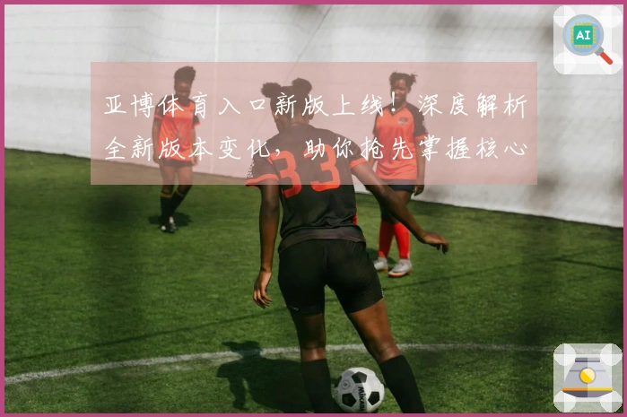亚博体育入口新版上线！深度解析全新版本变化，助你抢先掌握核心玩法与隐藏收益！
